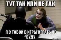 тут так или не так я с тобой в игры играть не буду