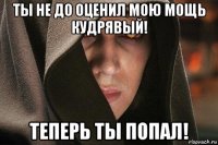 ты не до оценил мою мощь кудрявый! теперь ты попал!