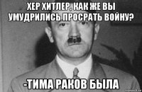 хер хитлер, как же вы умудрились просрать войну? -тима раков была