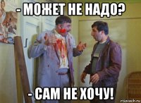 - может не надо? - сам не хочу!