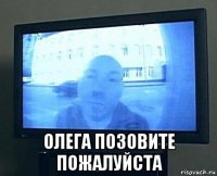  олега позовите пожалуйста