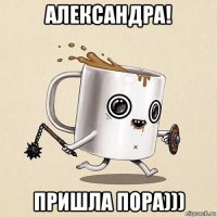 александра! пришла пора)))