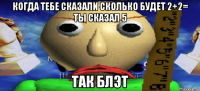 когда тебе сказали сколько будет 2+2= ты сказал 5 так блэт