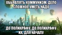 обьявлять коммунизм, дело сложное, уметь надо до полихрафу, до полихрафу их, для началу
