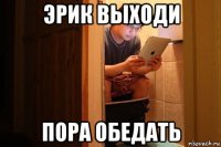эрик выходи пора обедать