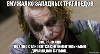 ему жалко западных траглоедов все рано или поздно,становятся,сентиментальными дичами,как бэтман...