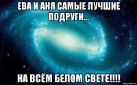 ева и аня самые лучшие подруги... на всём белом свете!!!!