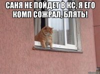 саня не пойдет в кс, я его комп сожрал, блять! 