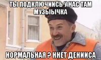 ты подключиись у нас там музыычка нормальная ? ннет денииса