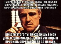 ты приходишь и просишь выпустить тебя, но ты просишь без уважения, не предлагаешь мне курочку, даже не называешь меня "крестным" вместо этого ты приходишь в мой дом в день свадьбы моей ученицы и просишь спрятать тебя за деньги.