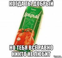 когда ты добрый но тебя всё равно никто не любит