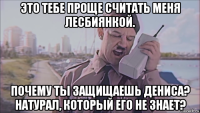 это тебе проще считать меня лесбиянкой. почему ты защищаешь дениса? натурал, который его не знает?