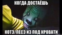 когда достаёшь котэ/пёсэ из под кровати