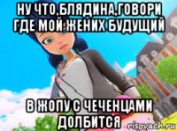 ну что,блядина,говори где мой жених будущий в жопу с чеченцами долбится
