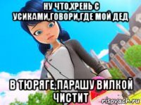 ну что,хрень с усиками,говори,где мой дед в тюряге,парашу вилкой чистит