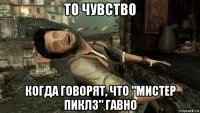то чувство когда говорят, что "мистер пиклз" гавно