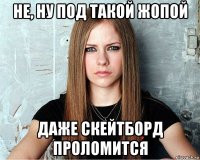 не, ну под такой жопой даже скейтборд проломится