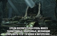  среди воспитателей очень много талантливых, одаренных, желающих открывать что - то новое и интересное....