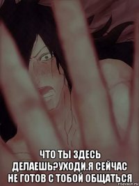  что ты здесь делаешь?уходи.я сейчас не готов с тобой общаться
