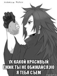  ух какой красивый ёжик.ты не обижайся,но я тебя съем