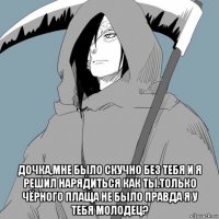  дочка,мне было скучно без тебя и я решил нарядиться как ты.только чёрного плаща не было правда я у тебя молодец?