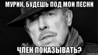 мурик, будешь под мои песни член показывать?