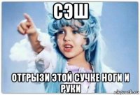 сэш отгрызи этой сучке ноги и руки