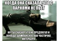 когда она сказала,что с парнями не пьёт но ты сказал, что не предлагал и вообще,шампанское как частичка интерьера