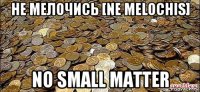не мелочись [ne melochis] no small matter
