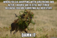 when you go shopping with girlfriend and after 7 hours she is still not tired because you are carrying all her stuff damn it