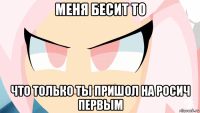 меня бесит то что только ты пришол на росич первым