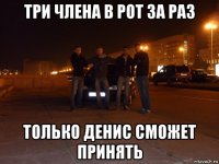 три члена в рот за раз только денис сможет принять