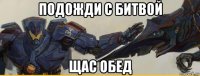 подожди с битвой щас обед