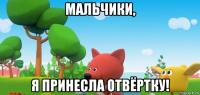 мальчики, я принесла отвёртку!
