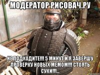 модератор рисовач.ру не подходите!!! 5 минут и я завершу проверку новых мемом!!! стоять суки!!!...