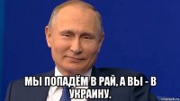  мы попадём в рай, а вы - в украину.