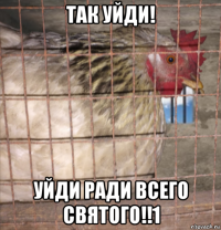 так уйди! уйди ради всего святого!!1