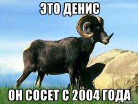 это денис он сосет с 2004 года