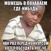 можешь в похаваем где-нибудь как раз перед конкурсом хотел обсудить кое-че
