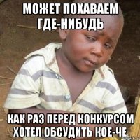 может похаваем где-нибудь как раз перед конкурсом хотел обсудить кое-че