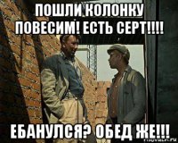 пошли колонку повесим! есть серт!!!! ебанулся? обед же!!!