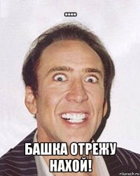 .... башка отрежу нахой!