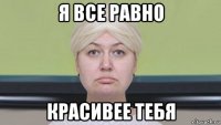 я все равно красивее тебя