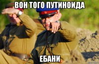 вон того путиноида ебани