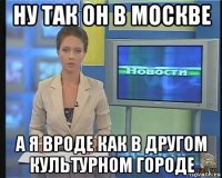 ну так он в москве а я вроде как в другом культурном городе
