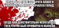 когда то я прирезал брата аликс и накурился,а потом начался голод тогда она действительно испугалась того,что он был прожарен и обкусан