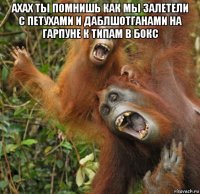 ахах ты помнишь как мы залетели с петухами и даблшотганами на гарпуне к типам в бокс 