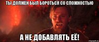 ты должен был бороться со сложностью а не добавлять её!