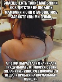 знаешь, есть такие мальчики. их в детстве не любили мамочки и они становились завистливыми геями а потом вырастали и начинали придумывать отговорки своим желаниям чужих хуев пососать и вешали ярлыки на нормальных женщин.