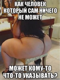 как человек который сам ничего не может может кому-то что-то указывать?